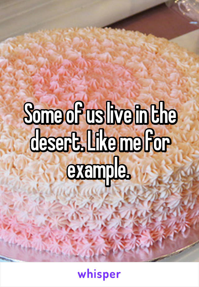 Some of us live in the desert. Like me for example. 