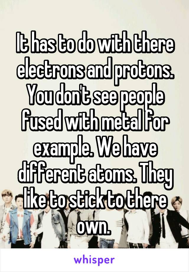 It has to do with there electrons and protons. You don't see people fused with metal for example. We have different atoms. They like to stick to there own. 