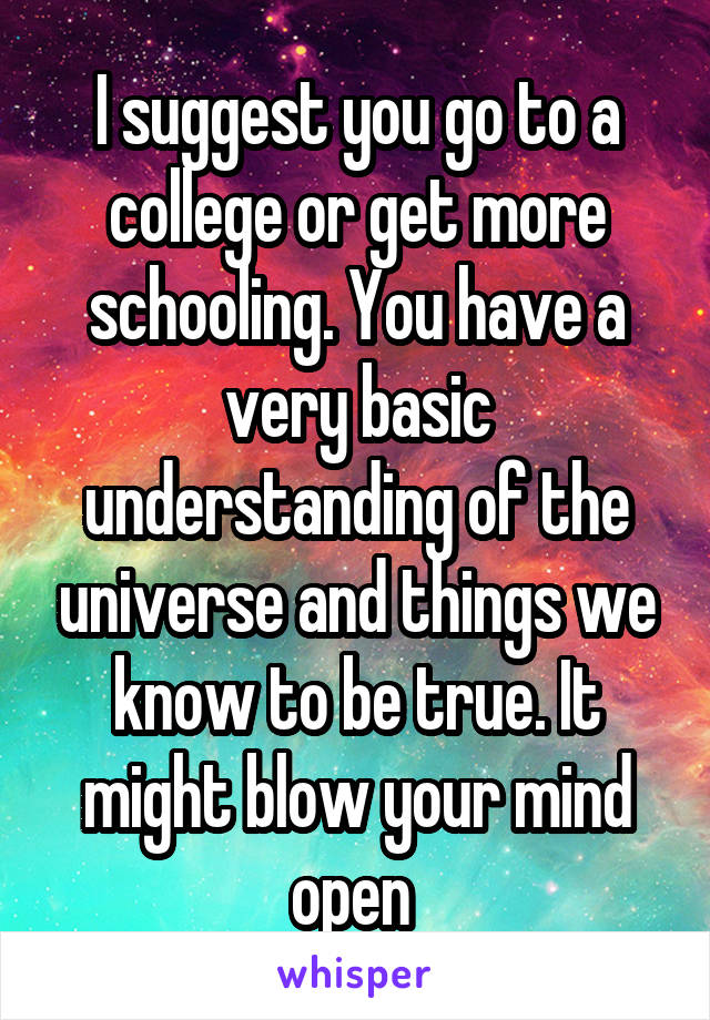 I suggest you go to a college or get more schooling. You have a very basic understanding of the universe and things we know to be true. It might blow your mind open 