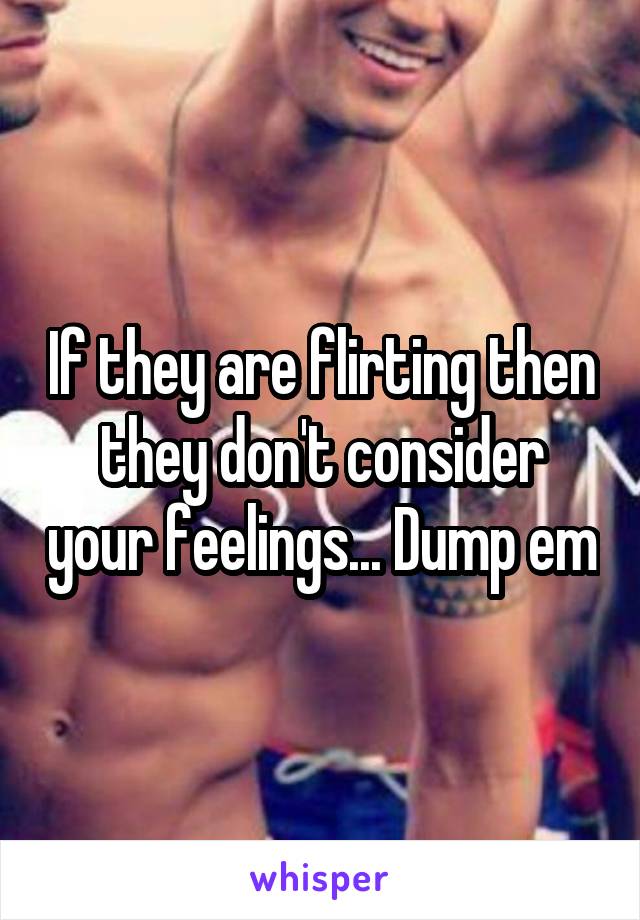 If they are flirting then they don't consider your feelings... Dump em