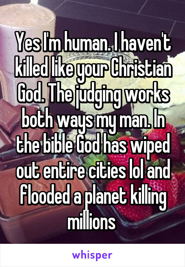 Yes I'm human. I haven't killed like your Christian God. The judging works both ways my man. In the bible God has wiped out entire cities lol and flooded a planet killing millions 