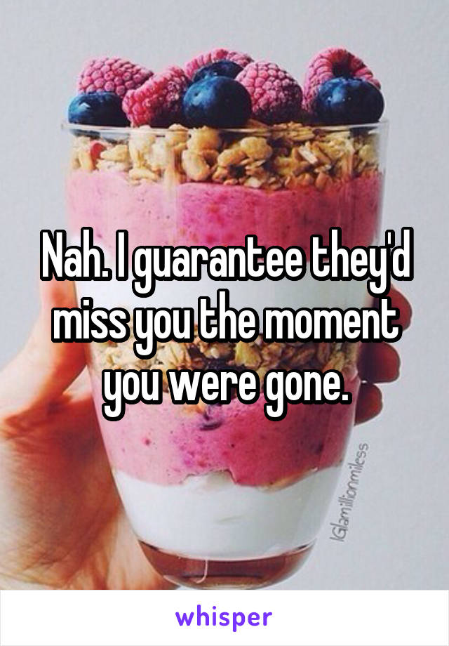 Nah. I guarantee they'd miss you the moment you were gone.