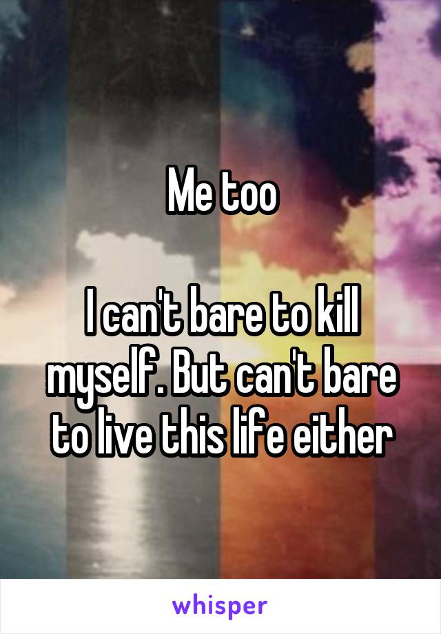 Me too

I can't bare to kill myself. But can't bare to live this life either