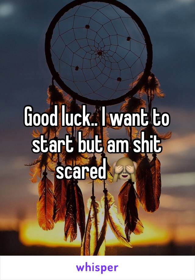 Good luck.. I want to start but am shit scared 🙈