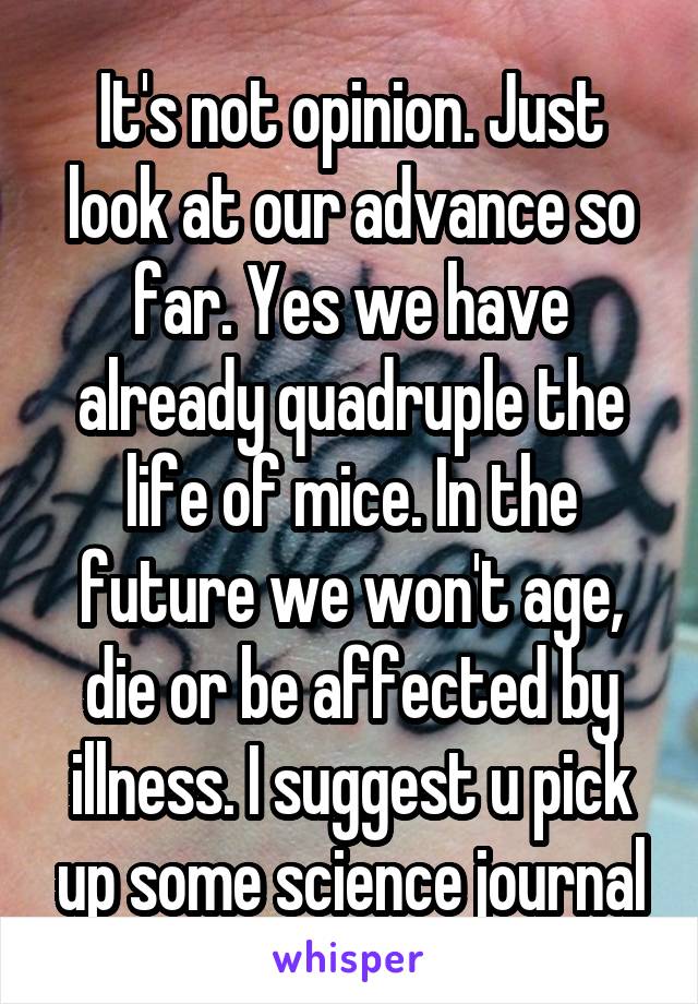 It's not opinion. Just look at our advance so far. Yes we have already quadruple the life of mice. In the future we won't age, die or be affected by illness. I suggest u pick up some science journal