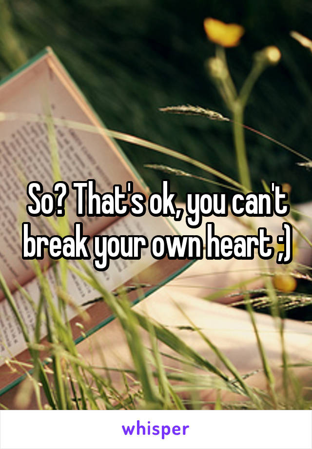 So? That's ok, you can't break your own heart ;)