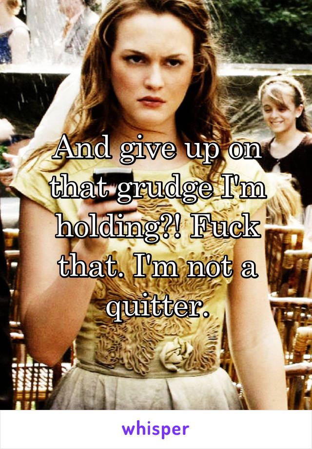 And give up on that grudge I'm holding?! Fuck that. I'm not a quitter.