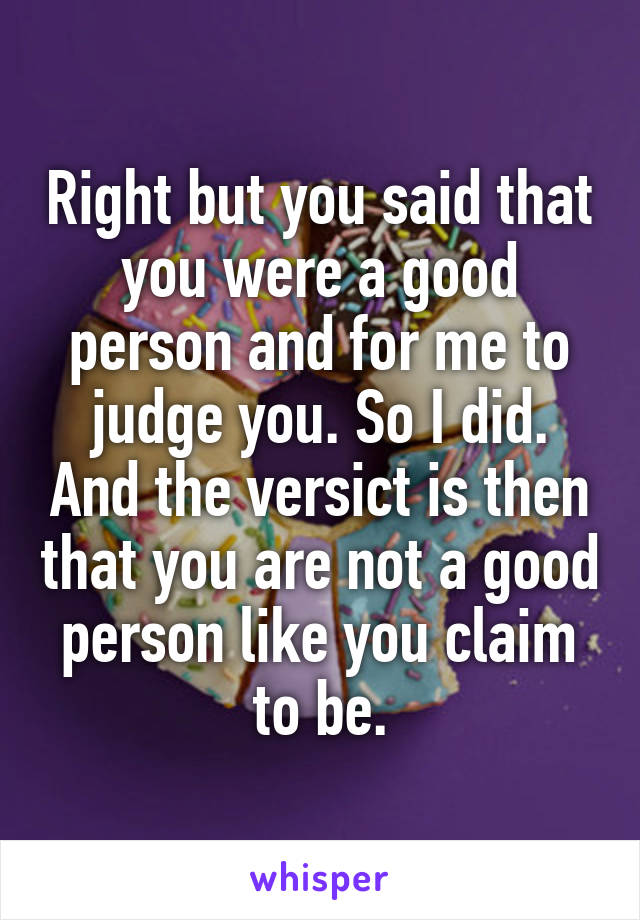 Right but you said that you were a good person and for me to judge you. So I did. And the versict is then that you are not a good person like you claim to be.