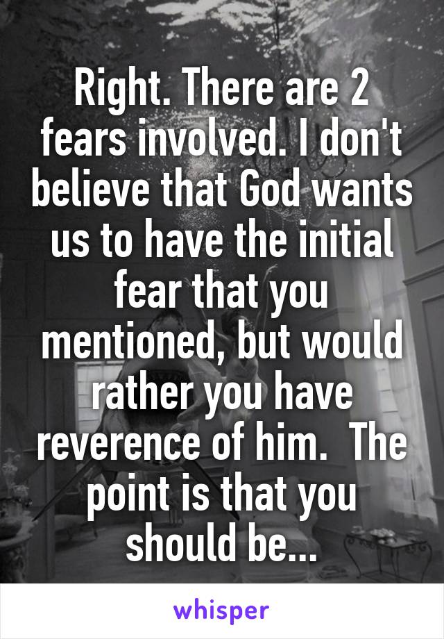 Right. There are 2 fears involved. I don't believe that God wants us to have the initial fear that you mentioned, but would rather you have reverence of him.  The point is that you should be...