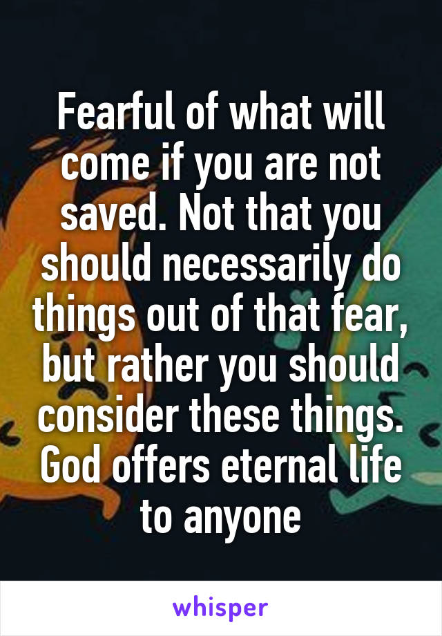 Fearful of what will come if you are not saved. Not that you should necessarily do things out of that fear, but rather you should consider these things. God offers eternal life to anyone