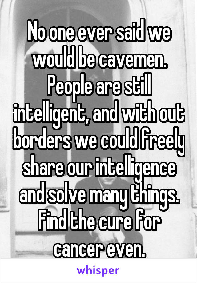 No one ever said we would be cavemen. People are still intelligent, and with out borders we could freely share our intelligence and solve many things. Find the cure for cancer even.