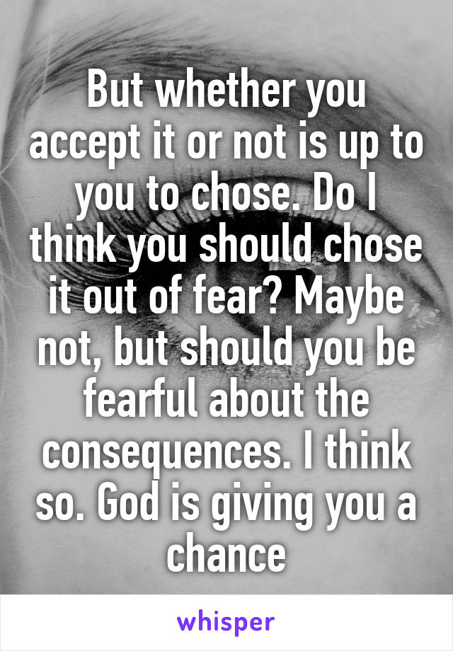 But whether you accept it or not is up to you to chose. Do I think you should chose it out of fear? Maybe not, but should you be fearful about the consequences. I think so. God is giving you a chance