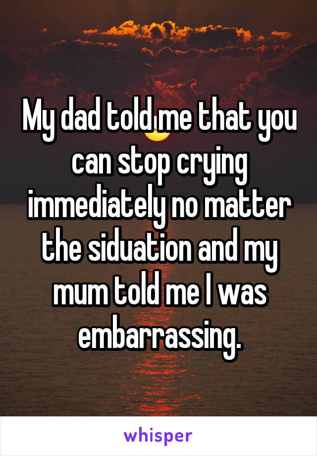 My dad told me that you can stop crying immediately no matter the siduation and my mum told me I was embarrassing.