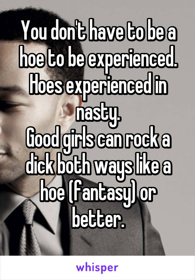 You don't have to be a hoe to be experienced. Hoes experienced in nasty.
Good girls can rock a dick both ways like a hoe (fantasy) or better.
