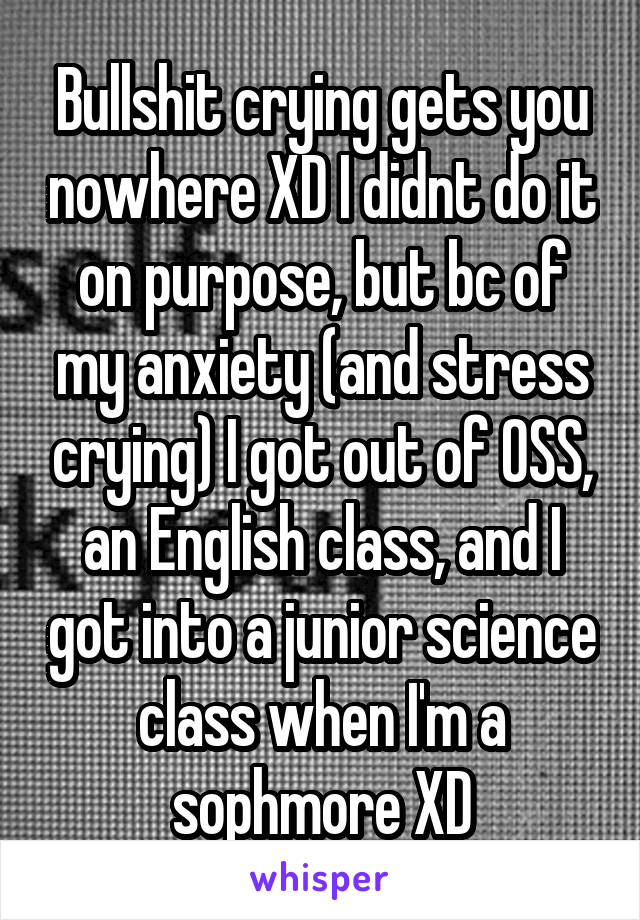 Bullshit crying gets you nowhere XD I didnt do it on purpose, but bc of my anxiety (and stress crying) I got out of OSS, an English class, and I got into a junior science class when I'm a sophmore XD