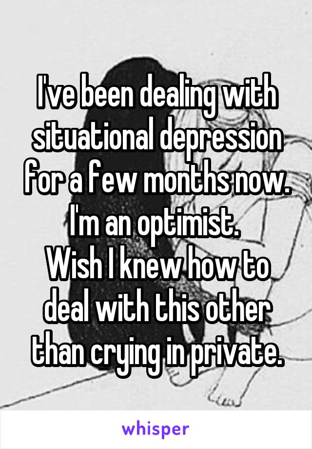 I've been dealing with situational depression for a few months now. I'm an optimist. 
Wish I knew how to deal with this other than crying in private.