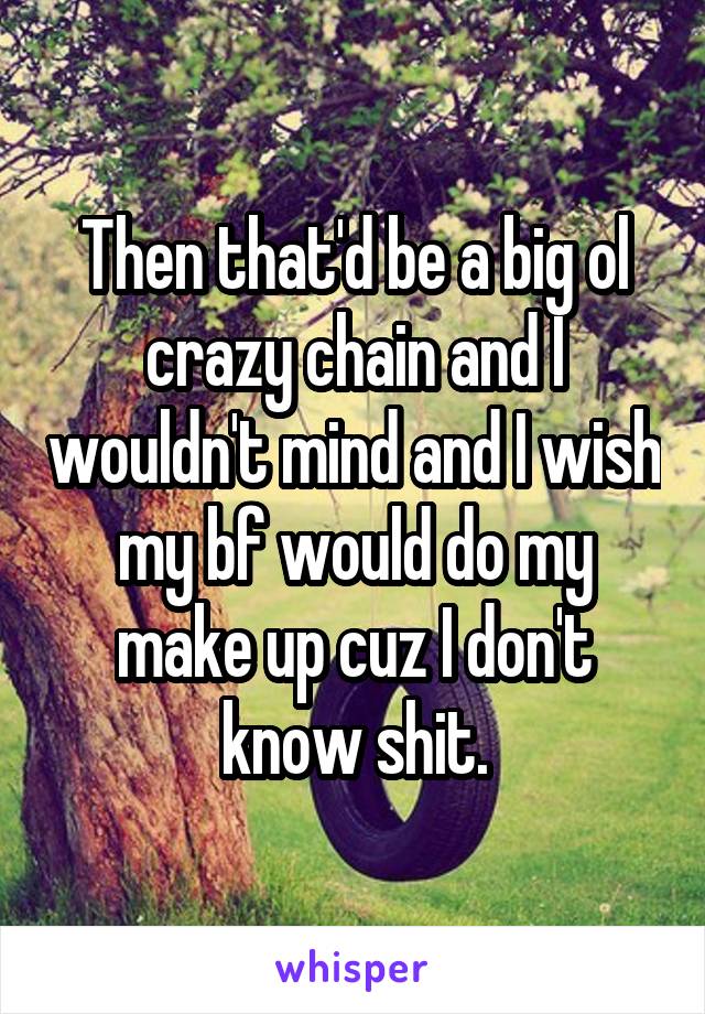 Then that'd be a big ol crazy chain and I wouldn't mind and I wish my bf would do my make up cuz I don't know shit.