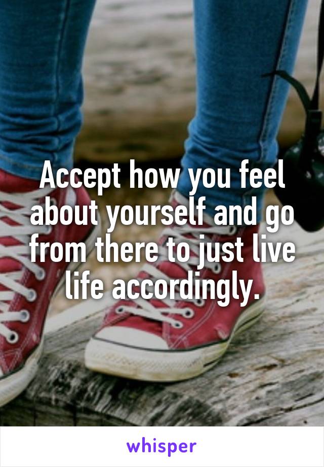 Accept how you feel about yourself and go from there to just live life accordingly.
