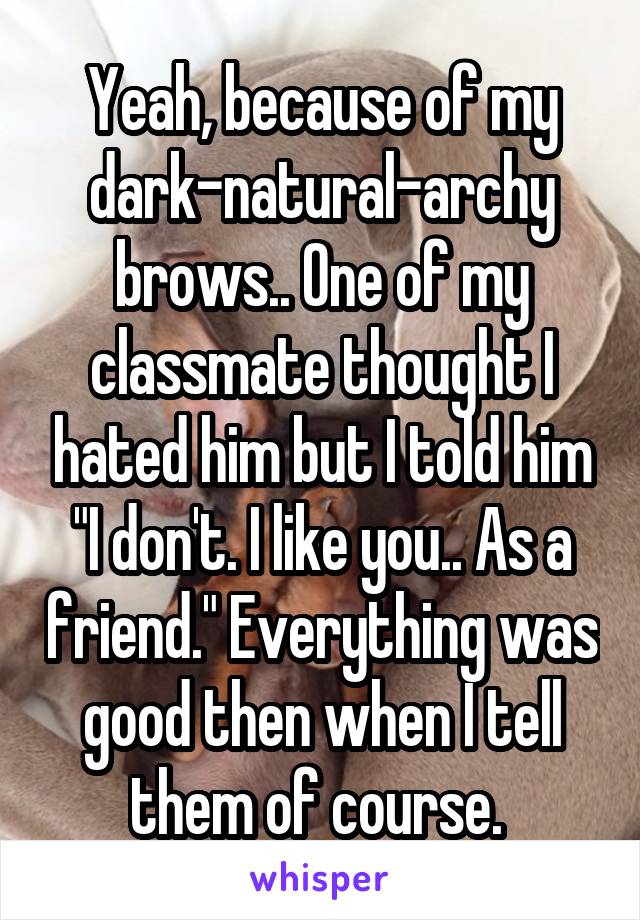 Yeah, because of my dark-natural-archy brows.. One of my classmate thought I hated him but I told him "I don't. I like you.. As a friend." Everything was good then when I tell them of course. 