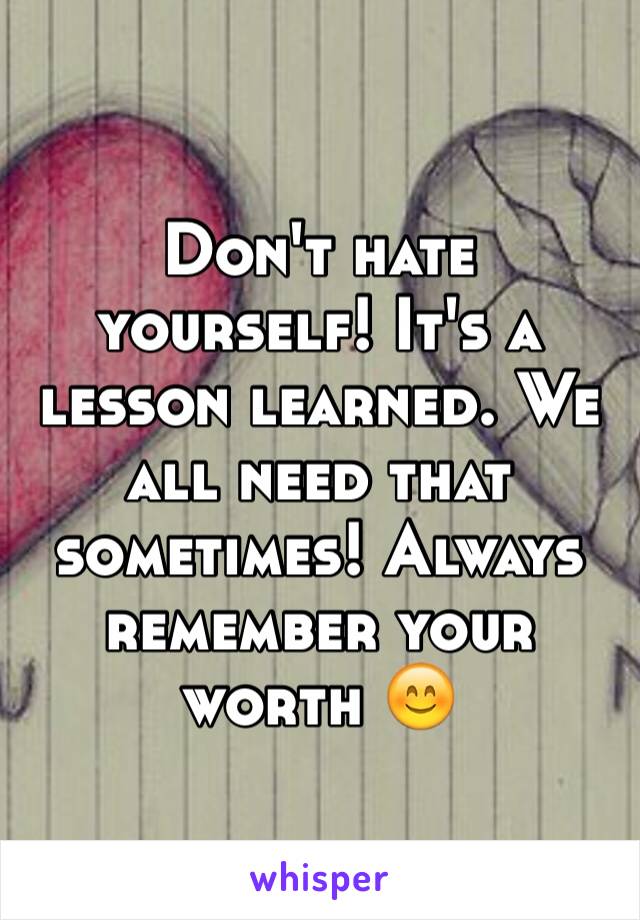 Don't hate yourself! It's a lesson learned. We all need that sometimes! Always remember your worth 😊