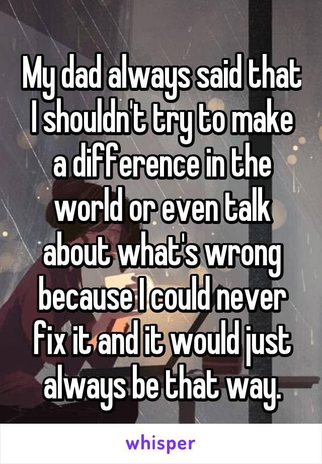My dad always said that I shouldn't try to make a difference in the world or even talk about what's wrong because I could never fix it and it would just always be that way.