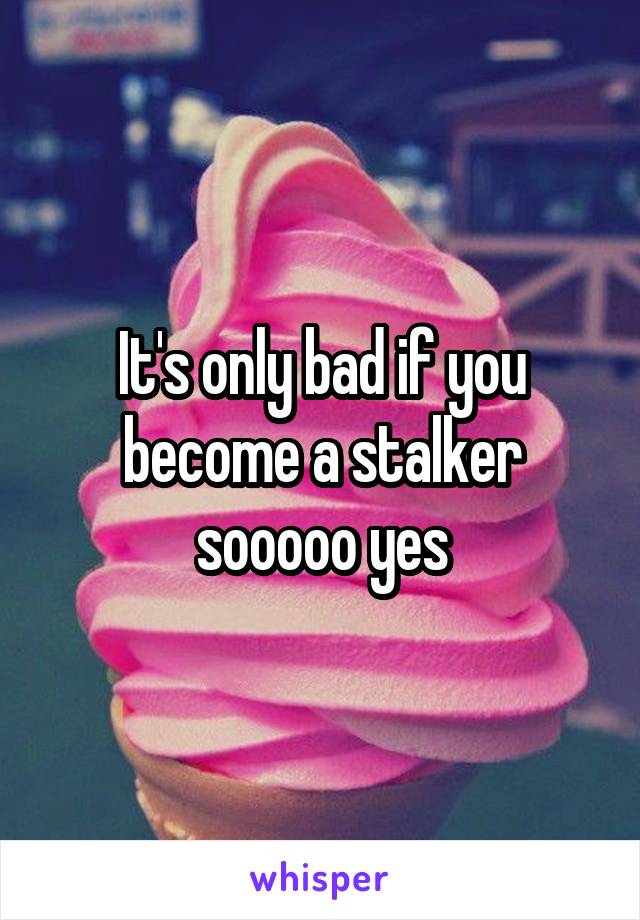 It's only bad if you become a stalker sooooo yes