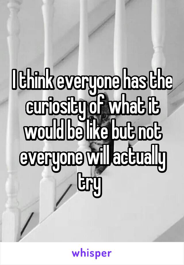 I think everyone has the curiosity of what it would be like but not everyone will actually try  