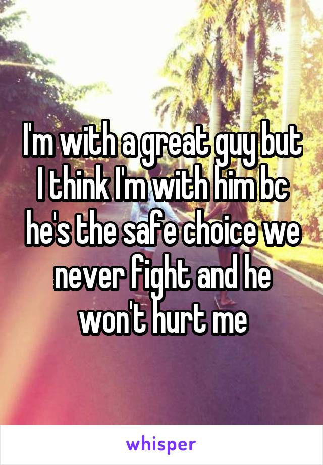 I'm with a great guy but I think I'm with him bc he's the safe choice we never fight and he won't hurt me