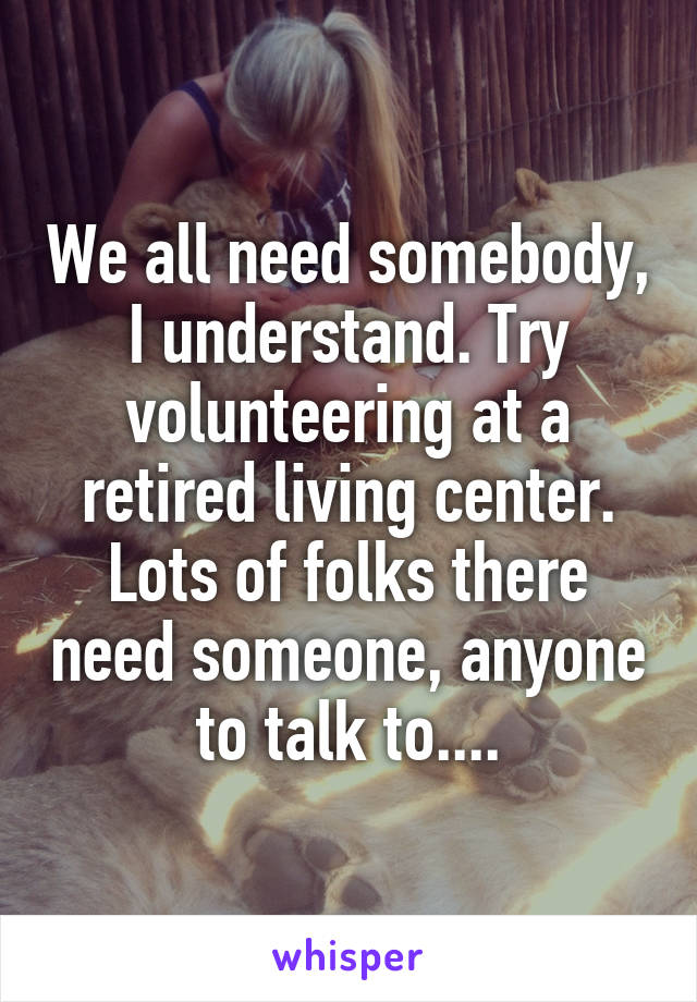 We all need somebody, I understand. Try volunteering at a retired living center. Lots of folks there need someone, anyone to talk to....