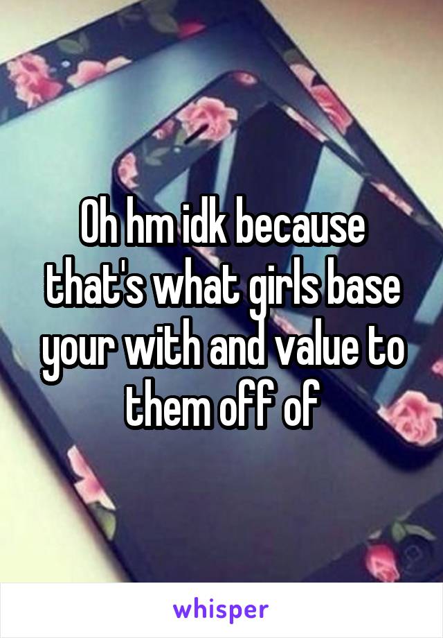 Oh hm idk because that's what girls base your with and value to them off of