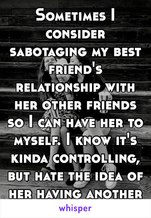 Sometimes I consider sabotaging my best friend's relationship with her other friends so I can have her to myself. I know it's kinda controlling, but hate the idea of her having another best friend.🤐