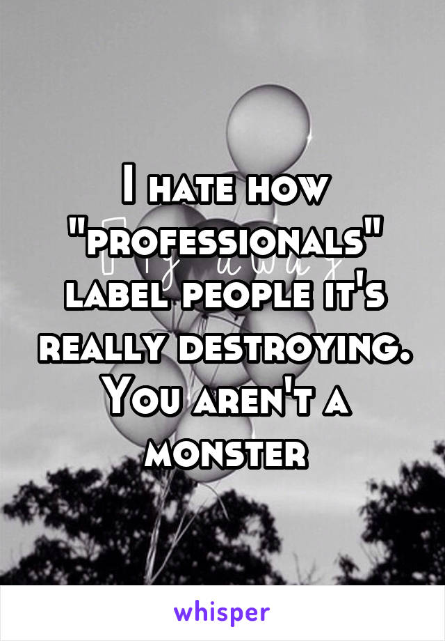 I hate how "professionals" label people it's really destroying. You aren't a monster