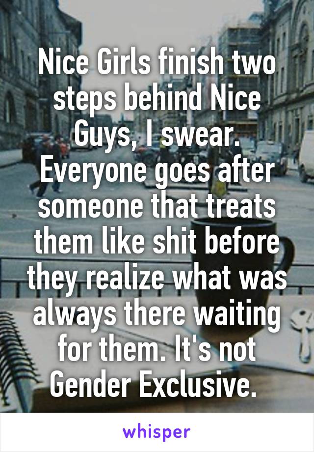 Nice Girls finish two steps behind Nice Guys, I swear. Everyone goes after someone that treats them like shit before they realize what was always there waiting for them. It's not Gender Exclusive. 