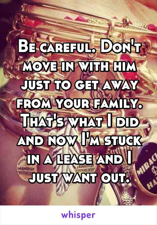 Be careful. Don't move in with him just to get away from your family. That's what I did and now I'm stuck in a lease and I just want out.