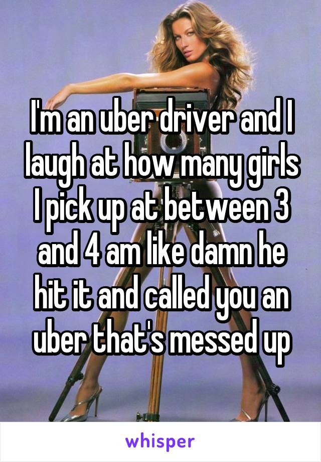 I'm an uber driver and I laugh at how many girls I pick up at between 3 and 4 am like damn he hit it and called you an uber that's messed up