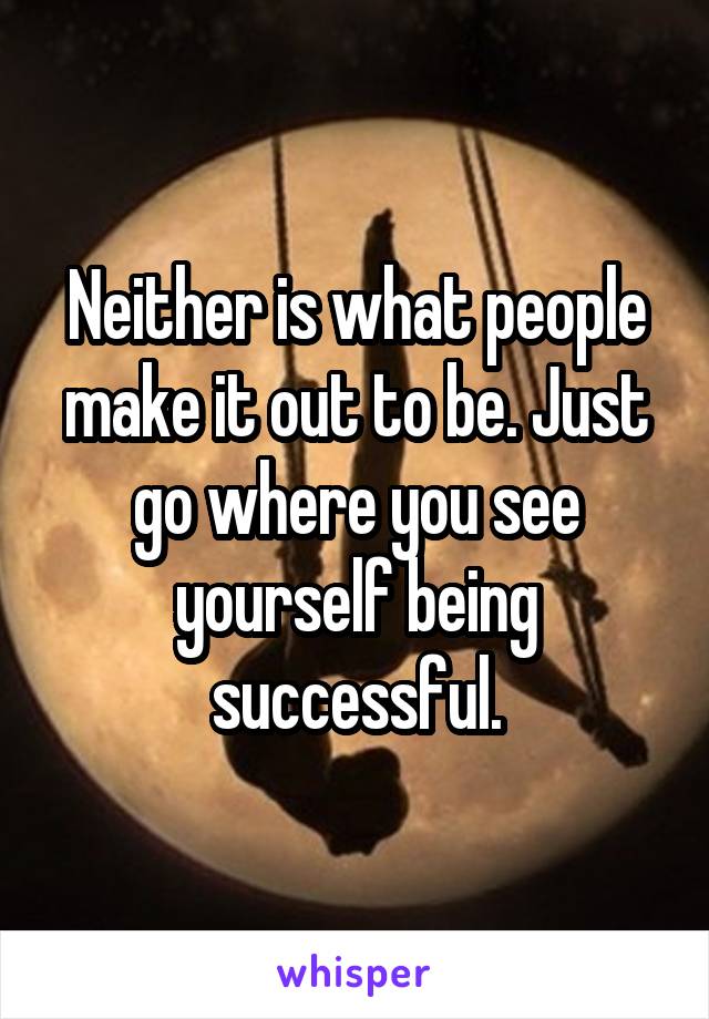 Neither is what people make it out to be. Just go where you see yourself being successful.