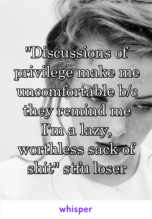 "Discussions of privilege make me uncomfortable b/c they remind me I'm a lazy, worthless sack of shit" stfu loser