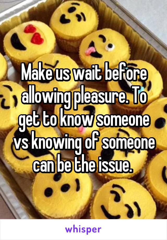 Make us wait before allowing pleasure. To get to know someone vs knowing of someone can be the issue. 