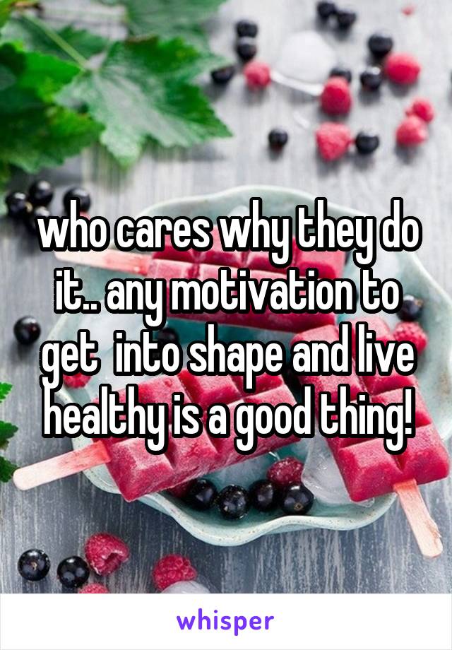 who cares why they do it.. any motivation to get  into shape and live healthy is a good thing!