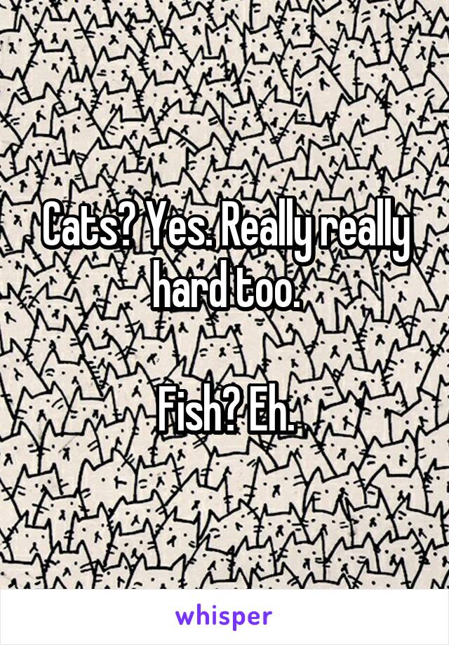 Cats? Yes. Really really hard too.

Fish? Eh.