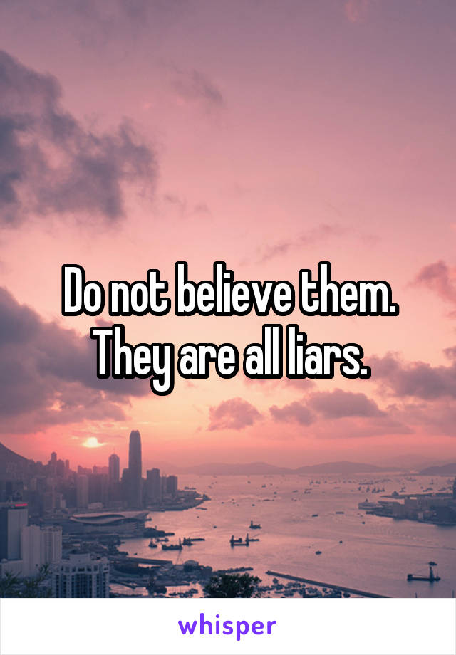 Do not believe them. They are all liars.