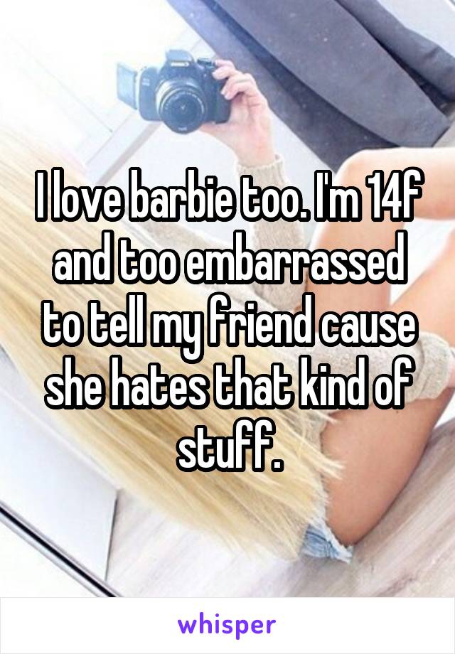 I love barbie too. I'm 14f and too embarrassed to tell my friend cause she hates that kind of stuff.