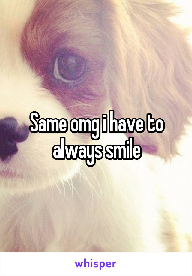 Same omg i have to always smile