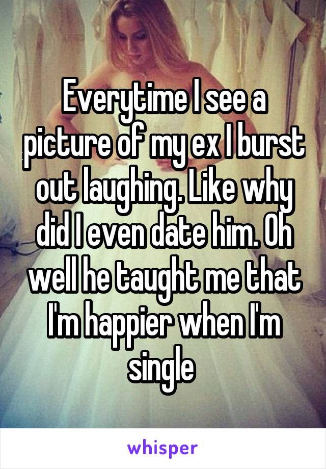 Everytime I see a picture of my ex I burst out laughing. Like why did I even date him. Oh well he taught me that I'm happier when I'm single 