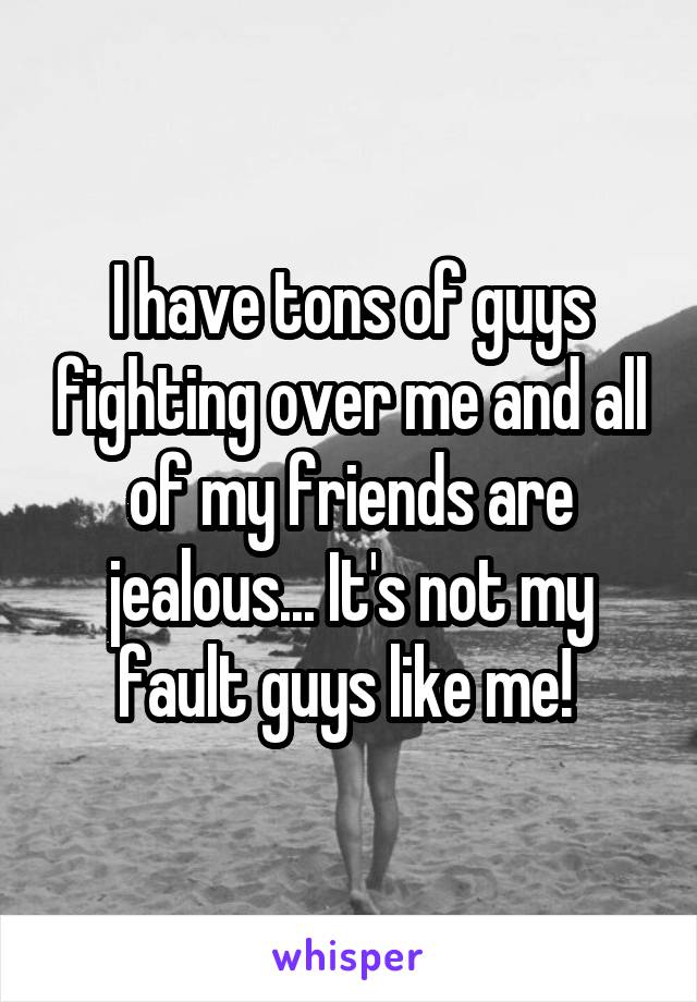 I have tons of guys fighting over me and all of my friends are jealous... It's not my fault guys like me! 