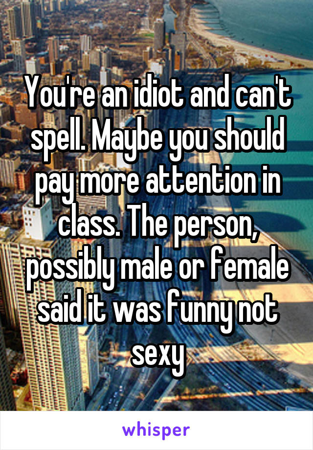 You're an idiot and can't spell. Maybe you should pay more attention in class. The person, possibly male or female said it was funny not sexy