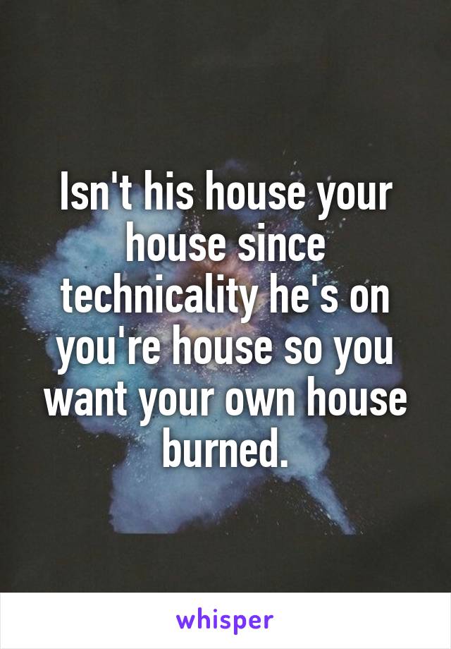 Isn't his house your house since technicality he's on you're house so you want your own house burned.