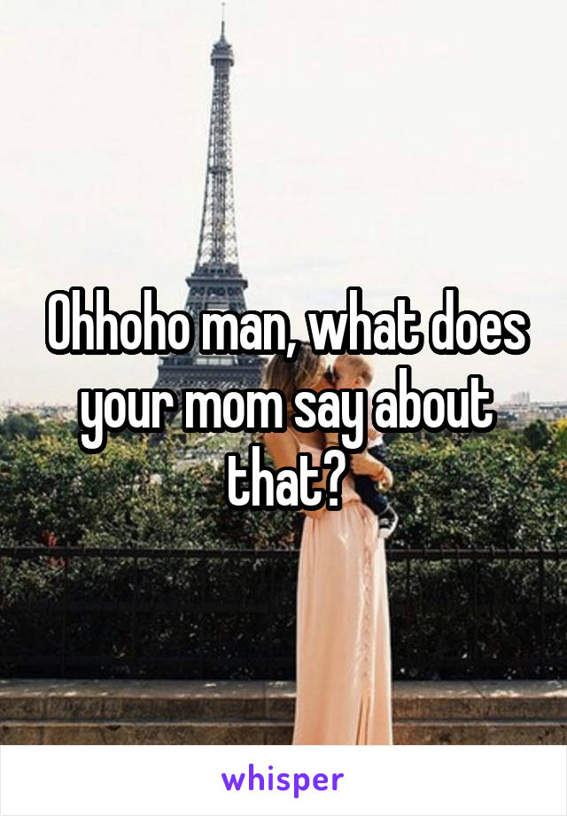 Ohhoho man, what does your mom say about that?