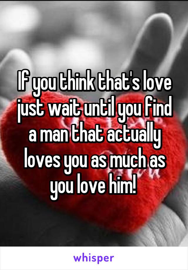 If you think that's love just wait until you find a man that actually loves you as much as you love him! 