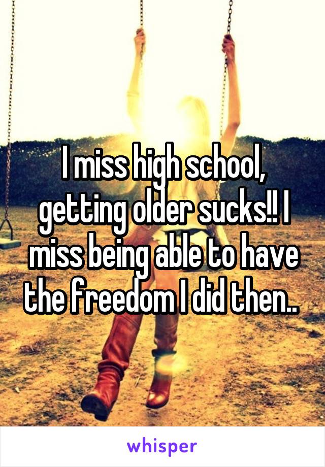 I miss high school, getting older sucks!! I miss being able to have the freedom I did then.. 